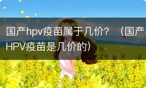 国产hpv疫苗属于几价？（国产HPV疫苗是几价的）