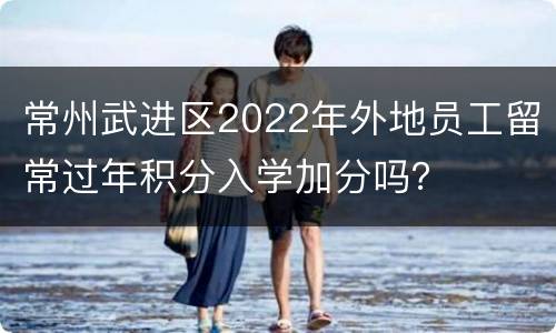 常州武进区2022年外地员工留常过年积分入学加分吗？