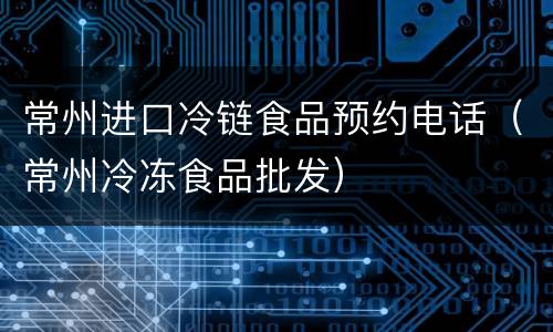 常州进口冷链食品预约电话（常州冷冻食品批发）