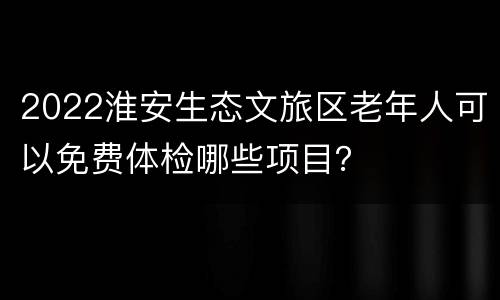 2022淮安生态文旅区老年人可以免费体检哪些项目？