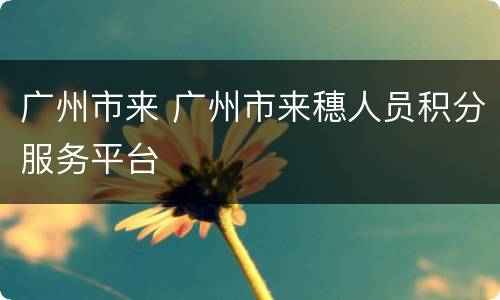 广州市来 广州市来穗人员积分服务平台