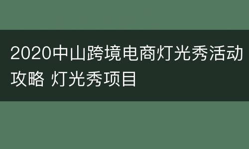 2020中山跨境电商灯光秀活动攻略 灯光秀项目