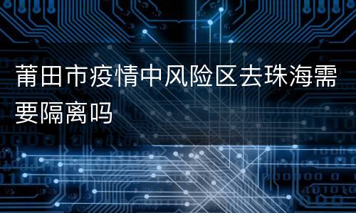 莆田市疫情中风险区去珠海需要隔离吗