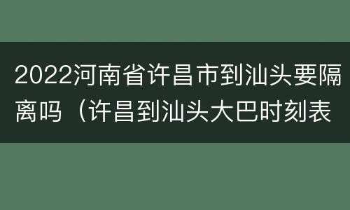 2022河南省许昌市到汕头要隔离吗（许昌到汕头大巴时刻表）