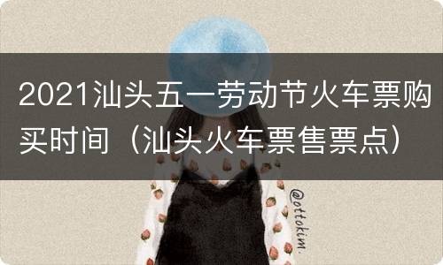 2021汕头五一劳动节火车票购买时间（汕头火车票售票点）