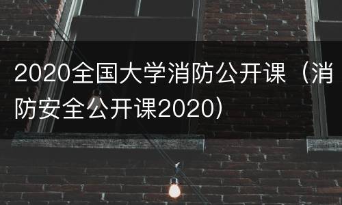 2020全国大学消防公开课（消防安全公开课2020）