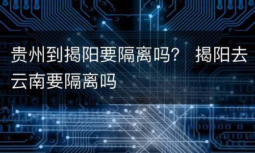 贵州到揭阳要隔离吗？ 揭阳去云南要隔离吗