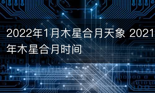 2022年1月木星合月天象 2021年木星合月时间