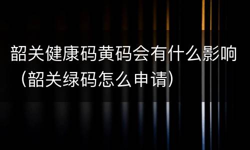 韶关健康码黄码会有什么影响（韶关绿码怎么申请）