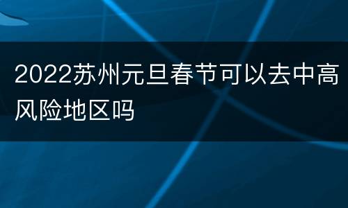 2022苏州元旦春节可以去中高风险地区吗