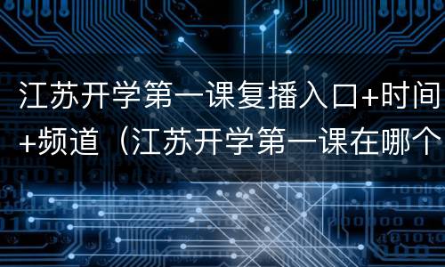 江苏开学第一课复播入口+时间+频道（江苏开学第一课在哪个频道）