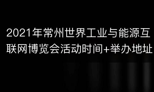 2021年常州世界工业与能源互联网博览会活动时间+举办地址