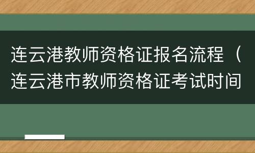 连云港教师资格证报名流程（连云港市教师资格证考试时间）