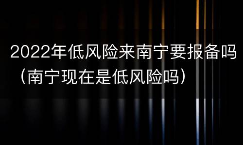 2022年低风险来南宁要报备吗（南宁现在是低风险吗）