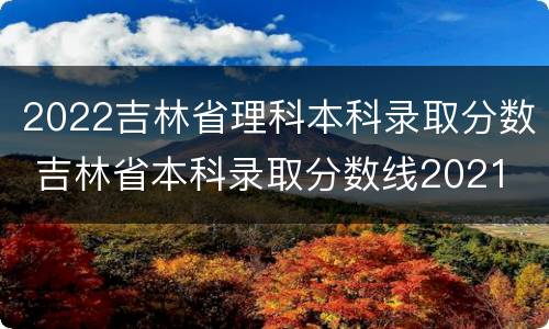 2022吉林省理科本科录取分数 吉林省本科录取分数线2021