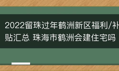 2022留珠过年鹤洲新区福利/补贴汇总 珠海市鹤洲会建住宅吗