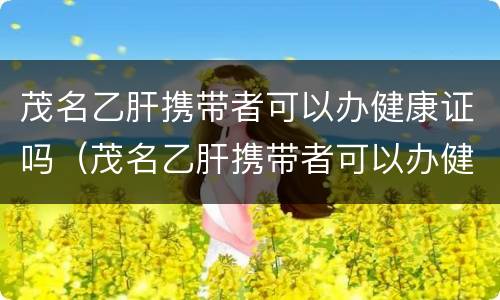 茂名乙肝携带者可以办健康证吗（茂名乙肝携带者可以办健康证吗现在）