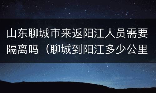 山东聊城市来返阳江人员需要隔离吗（聊城到阳江多少公里）