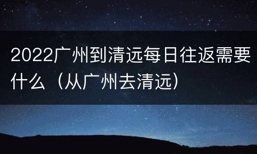 2022广州到清远每日往返需要什么（从广州去清远）