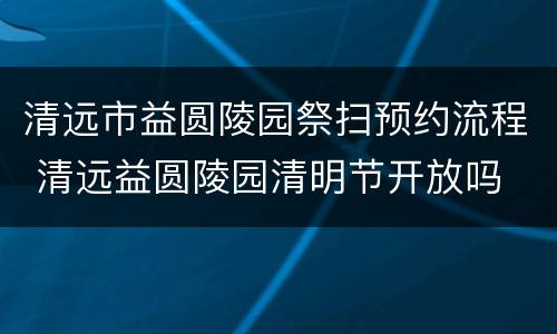 清远市益圆陵园祭扫预约流程 清远益圆陵园清明节开放吗