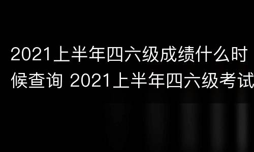 2021上半年四六级成绩什么时候查询 2021上半年四六级考试成绩什么时候出