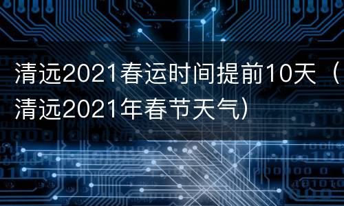 清远2021春运时间提前10天（清远2021年春节天气）