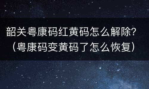 韶关粤康码红黄码怎么解除？（粤康码变黄码了怎么恢复）