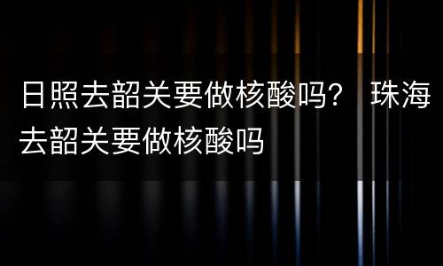 日照去韶关要做核酸吗？ 珠海去韶关要做核酸吗