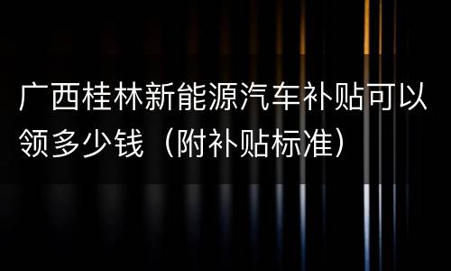 广西桂林新能源汽车补贴可以领多少钱（附补贴标准）