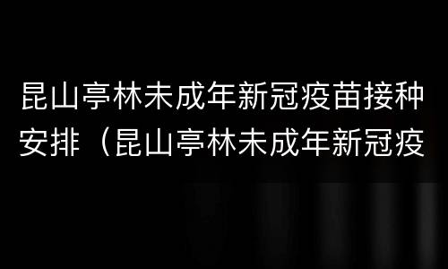 昆山亭林未成年新冠疫苗接种安排（昆山亭林未成年新冠疫苗接种安排电话）