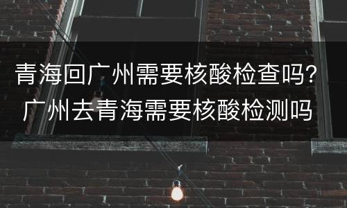青海回广州需要核酸检查吗？ 广州去青海需要核酸检测吗