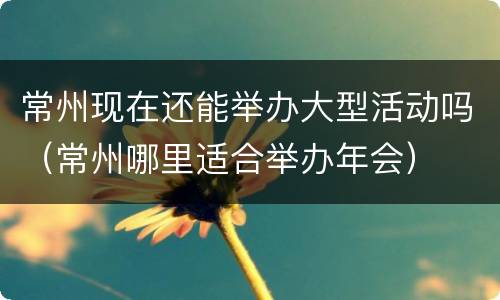 常州现在还能举办大型活动吗（常州哪里适合举办年会）