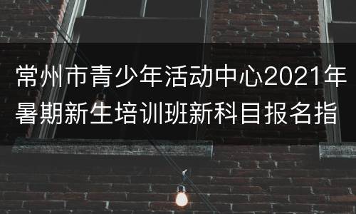 常州市青少年活动中心2021年暑期新生培训班新科目报名指南
