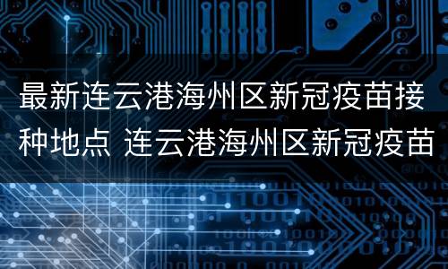 最新连云港海州区新冠疫苗接种地点 连云港海州区新冠疫苗集中接种点