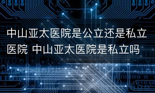中山亚太医院是公立还是私立医院 中山亚太医院是私立吗