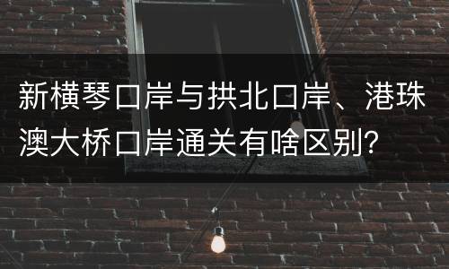 新横琴口岸与拱北口岸、港珠澳大桥口岸通关有啥区别？