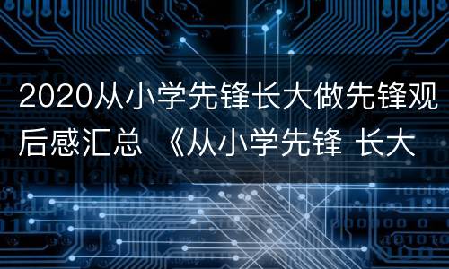 2020从小学先锋长大做先锋观后感汇总 《从小学先锋 长大做先锋》