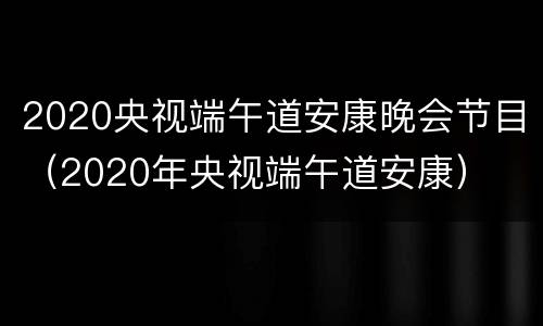 2020央视端午道安康晚会节目（2020年央视端午道安康）