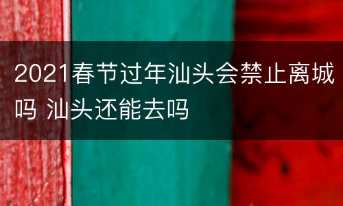 2021春节过年汕头会禁止离城吗 汕头还能去吗