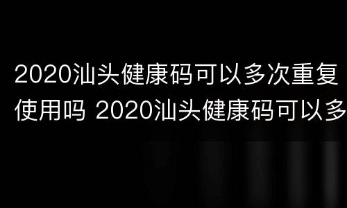 2020汕头健康码可以多次重复使用吗 2020汕头健康码可以多次重复使用吗知乎