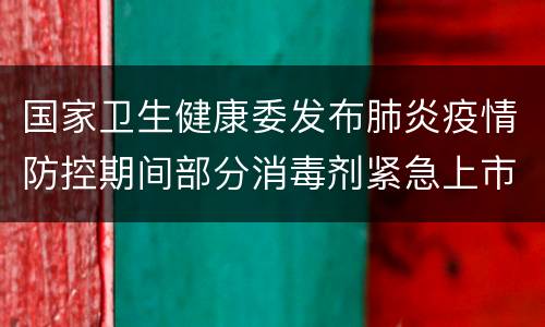 国家卫生健康委发布肺炎疫情防控期间部分消毒剂紧急上市