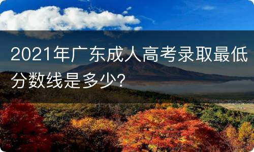 2021年广东成人高考录取最低分数线是多少？