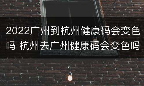 2022广州到杭州健康码会变色吗 杭州去广州健康码会变色吗