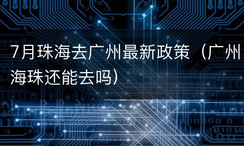 7月珠海去广州最新政策（广州海珠还能去吗）