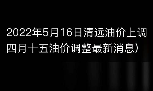 2022年5月16日清远油价上调（四月十五油价调整最新消息）