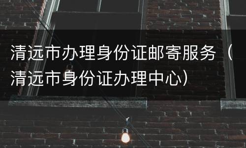 清远市办理身份证邮寄服务（清远市身份证办理中心）