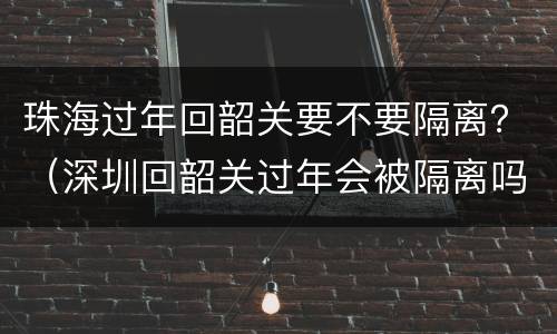 珠海过年回韶关要不要隔离？（深圳回韶关过年会被隔离吗）