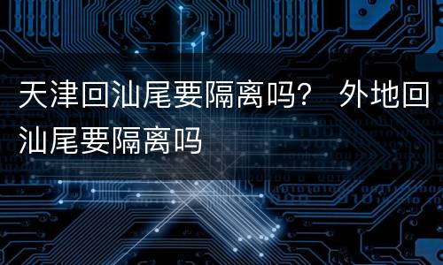 天津回汕尾要隔离吗？ 外地回汕尾要隔离吗
