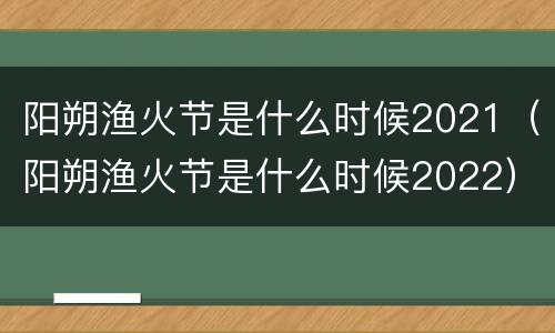 阳朔渔火节是什么时候2021（阳朔渔火节是什么时候2022）