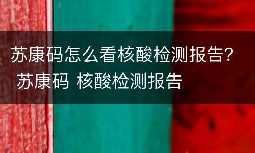 苏康码怎么看核酸检测报告？ 苏康码 核酸检测报告